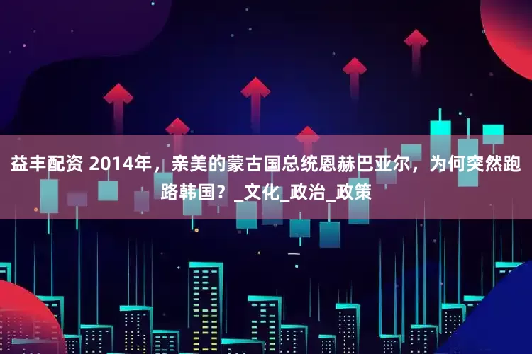 益丰配资 2014年，亲美的蒙古国总统恩赫巴亚尔，为何突然跑路韩国？_文化_政治_政策