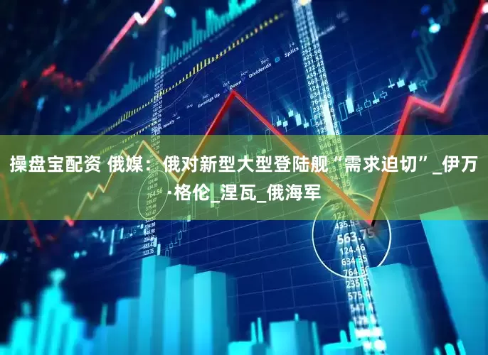 操盘宝配资 俄媒：俄对新型大型登陆舰“需求迫切”_伊万·格伦_涅瓦_俄海军