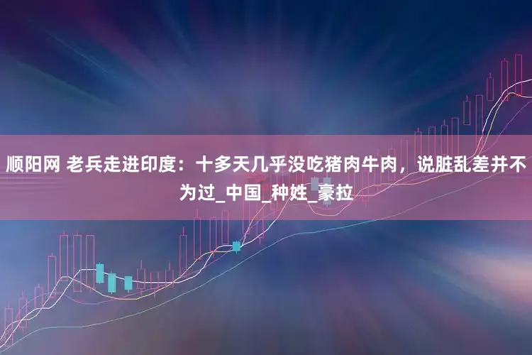 顺阳网 老兵走进印度：十多天几乎没吃猪肉牛肉，说脏乱差并不为过_中国_种姓_豪拉