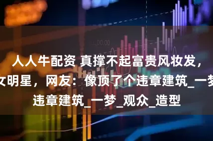 人人牛配资 真撑不起富贵风妆发，小家碧玉的女明星，网友：像顶了个违章建筑_一梦_观众_造型