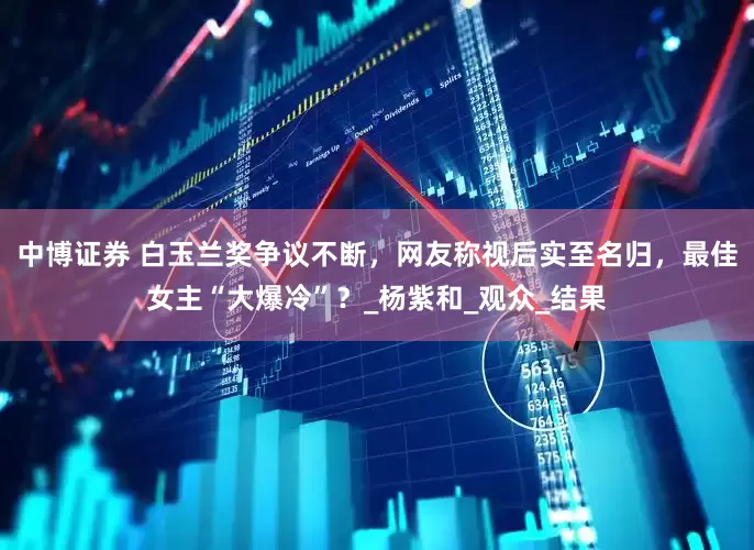 中博证券 白玉兰奖争议不断，网友称视后实至名归，最佳女主“大爆冷”？_杨紫和_观众_结果