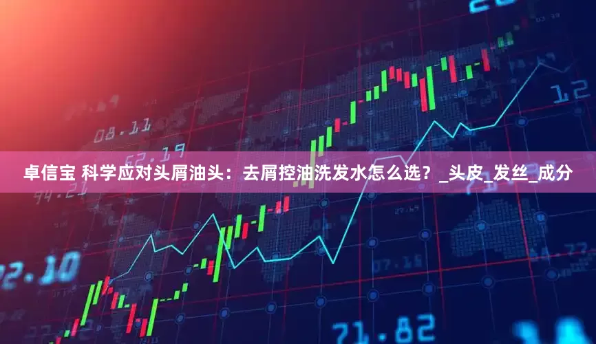 卓信宝 科学应对头屑油头：去屑控油洗发水怎么选？_头皮_发丝_成分