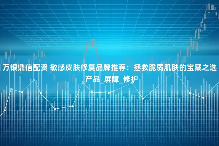 万银鼎信配资 敏感皮肤修复品牌推荐：拯救脆弱肌肤的宝藏之选_产品_屏障_修护