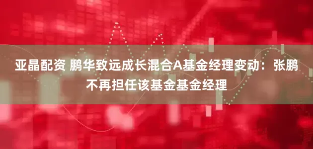 亚晶配资 鹏华致远成长混合A基金经理变动：张鹏不再担任该基金基金经理