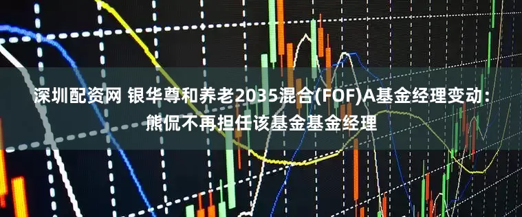 深圳配资网 银华尊和养老2035混合(FOF)A基金经理变动：熊侃不再担任该基金基金经理