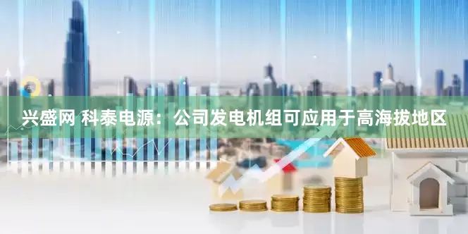 兴盛网 科泰电源：公司发电机组可应用于高海拔地区