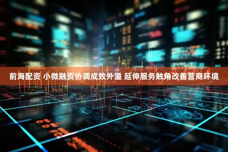 前海配资 小微融资协调成效外溢 延伸服务触角改善营商环境