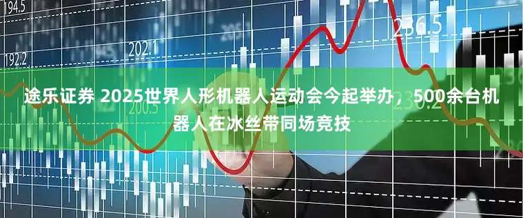 途乐证券 2025世界人形机器人运动会今起举办，500余台机器人在冰丝带同场竞技