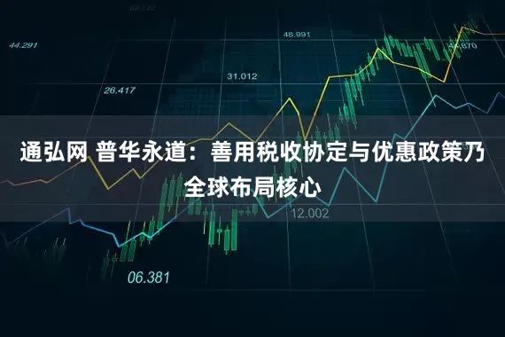 通弘网 普华永道：善用税收协定与优惠政策乃全球布局核心